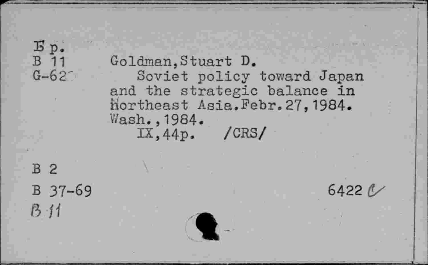 ﻿S p.
B 11
G-62"
Goldman,Stuart D.
Soviet policy toward Japan and the strategic balance in Northeast Asia.Bebr.27,1984. Wash.,1984.
IX,44p. /CRS/
B 2
B 37-69 ß f1
6422